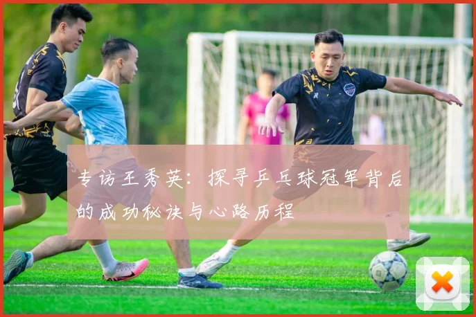 专访王秀英：探寻乒乓球冠军背后的成功秘诀与心路历程