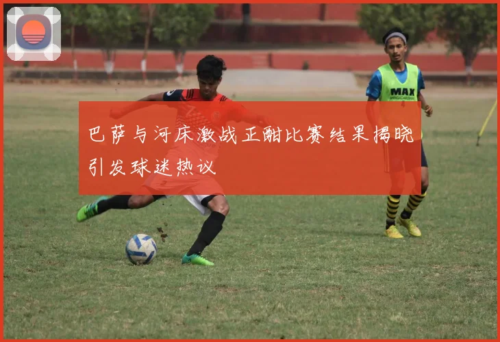 巴萨与河床激战正酣比赛结果揭晓引发球迷热议