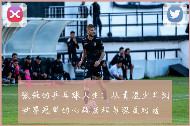 张强的乒乓球人生：从青涩少年到世界冠军的心路历程与深度对话