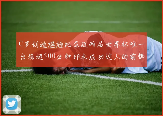 C罗创造尴尬纪录近两届世界杯唯一出场超500分钟却未成功过人的前锋