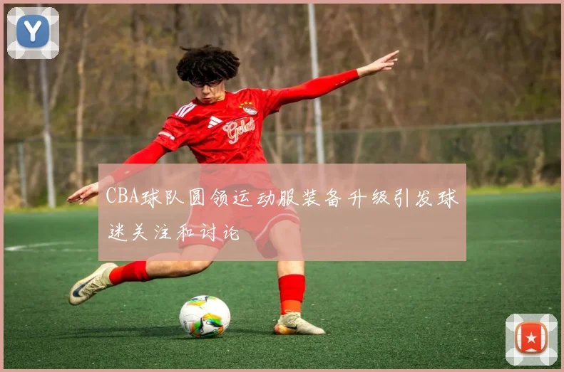 CBA球队圆领运动服装备升级引发球迷关注和讨论