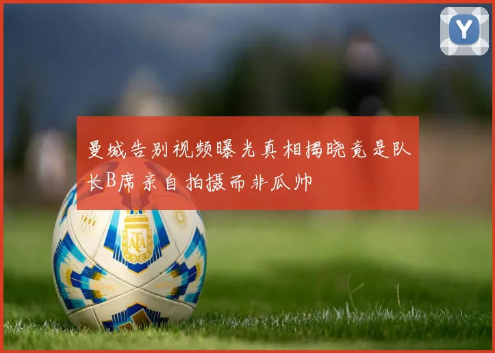曼城告别视频曝光真相揭晓竟是队长B席亲自拍摄而非瓜帅