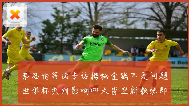 弗洛伦蒂诺专访揭秘金钱不是问题世俱杯失利影响四大皆空新教练即将到来
