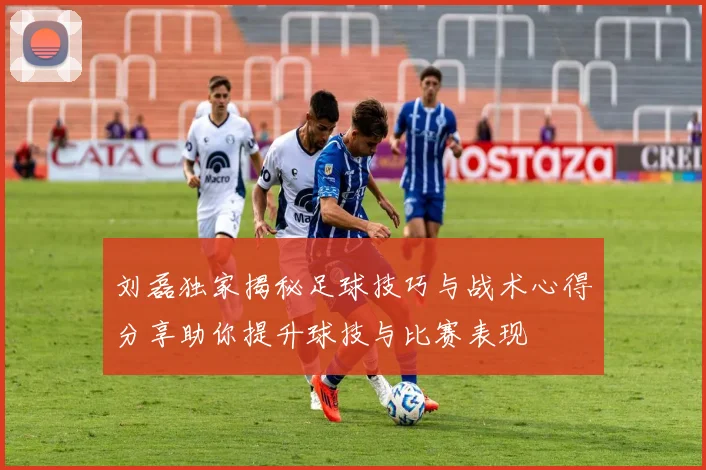 刘磊独家揭秘足球技巧与战术心得分享助你提升球技与比赛表现