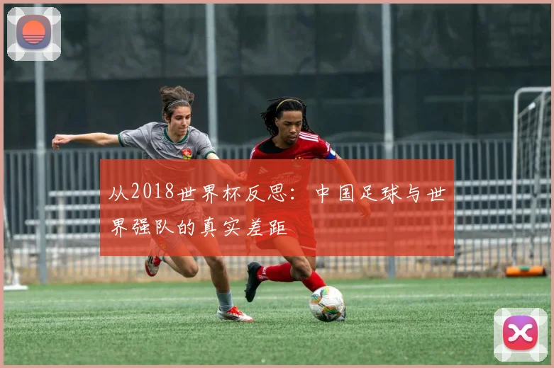 从2018世界杯反思：中国足球与世界强队的真实差距