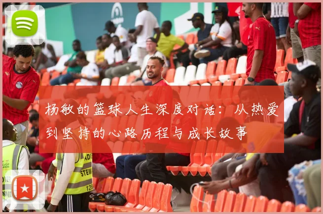 杨敏的篮球人生深度对话：从热爱到坚持的心路历程与成长故事